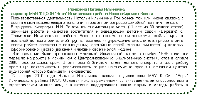 Блок-схема: альтернативный процесс: Ромахина Наталья Ильинична, директор МБУ 'КЦСОН 'Вера' Искитимского района Новосибирскои области Производственная деятельность Натальи Ильиничны Ромахинои так или иначе связана с воспитанием подрастающего поколения и решением вопросов семей¬ной политики на селе. В трудовой биографии Н.И. Ромахиной значительную часть (11 лет из 30 общего стажа) занимает работа в качестве воспитателя и заведующей детским садом «Березка' с. Тальменка Искитимского района. Вместе со своими воспитанниками пройдя путь от ясельной до подготовительной группы, возглавляя учреждение она считала приоритетом в своей работе воспитание полноценных, достойных своей страны лич¬ностей у которых сформировано чувство уважения и любви к своей малой Родине. Эти традиции были продолжены Натальей Ильиничной, когда с ноября 1УУУ года она перешла на работу в Искитимскую Централизованную библиотечную систему, став в апреле 2005 года ее директором. В эти годы библиотеки стали активно вне¬дрять в свою работу проектную деятельность и реализовывать социально-значимые проекты, основной целевой аудиторией которых были дети и юношество. С января 2010 года Наталья Ильинична назначена директором МБУ КЦОин 'Вера' Искитимского района НСО'. Обладая ярко выраженными организацион¬ными способностями и стратегическим мышлением, она активно поддерживает новые формы и методы работы в социальной сфере.