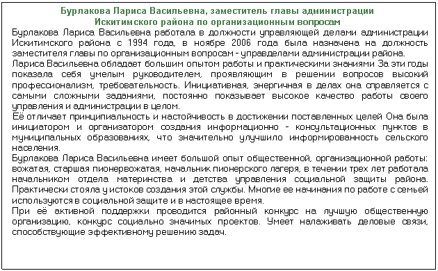 Подпись: Бурлакова Лариса Васильевна, заместитель главы администрации Искитимского района по организационным вопросам Бурлакова Лариса Васильевна работала в должности управляющей делами ад¬министрации Искитимского района с 1994 года, в ноябре 2006 года была назна¬чена на должность заместителя главы по организационным вопросам - управде¬лами администрации района. Лариса Васильевна обладает большим опытом работы и практическими знания¬ми За эти годы показала себя умелым руководителем, проявляющим в решении вопросов высокий профессионализм, требовательность. Инициативная, энергич¬ная в делах она справляется с самыми сложными заданиями, постоянно показы¬вает высокое качество работы своего управления и администрации в целом. Её отличает принципиальность и настойчивость в достижении поставленных це¬лей Она была инициатором и организатором создания информационно - кон¬сультационных пунктов в муниципальных образованиях, что значительно улучши¬ло информированность сельского населения. Бурлакова Лариса Васильевна имеет большой опыт общественной, организационной работы: вожатая, старшая пионервожатая, начальник пионерского лагеря, в течении трех лет работала начальником отдела материнства и детства управле¬ния социальной защиты района. Практически стояла у истоков создания этой службы. Многие ее начинания по работе с семьей используются в социальной защите и в настоящее время. При её активной поддержки проводится районный конкурс на лучшую общественную организацию, конкурс социально значимых проектов. Умеет налаживать деловые связи, способствующие эффективному решению задач.