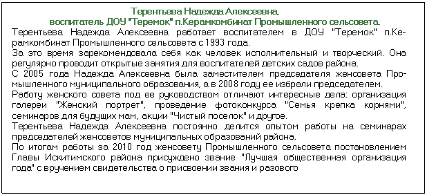 Подпись: Терентьева Надежда Алексеевна, воспитатель ДОУ 'Теремок' п.Керамкомбинат Промышленного сельсовета. Терентьева Надежда Алексеевна работает воспитателем в ДОУ 'Теремок' п.Ке¬рамкомбинат Промышленного сельсовета с 1993 года. За это время зарекомендовала себя как человек исполнительный и творческий. Она регулярно проводит открытые занятия для воспитателей детских садов района. С 2005 года Надежда Алексеевна была заместителем председателя женсовета Про¬мышленного муниципального образования, а в 2008 году ее избрали председателем. Работу женского совета под ее руководством отличают интересные дела: орга¬низация галереи 'Женский портрет', проведение фотоконкурса 'Семья крепка корнями', семинаров для будущих мам, акции 'Чистый поселок' и другое. Терентьева Надежда Алексеевна постоянно делится опытом работы на семина¬рах председателей женсоветов муниципальных образований района. По итогам работы за 2010 год женсовету Промышленного сельсовета постанов¬лением Главы Искитимского района присуждено звание 'Лучшая общественная организация года' с вручением свидетельства о присвоении звания и разового