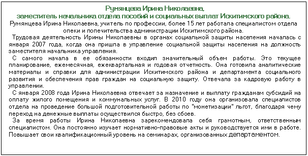 Подпись: Румянцева Ирина Николаевна, заместитель начальника отдела пособий и социальных выплат Искитимского района. Румянцева Ирина Николаевна, учитель по профессии, более 15 лет работала спе¬циалистом отдела опеки и попечительства администрации Искитимского района. Трудовая деятельность Ирины Николаевны в органах социальной защиты насе¬ления началась с января 2007 года, когда она пришла в управление социальной защиты населения на должность заместителя начальника управления. С самого начала в ее обязанности входил значительный объем работы. Это те¬кущее планирование, ежемесячная, ежеквартальная и годовая отчетность. Она го¬товила аналитические материалы и справки для администрации Искитимского района и департамента социального развития и обеспечения прав граждан на социальную защиту. Отвечала за кадровую работу в управлении. С января 2008 года Ирина Николаевна отвечает за назначение и выплату граж¬данам субсидий на оплату жилого помещения и коммунальных услуг. В 2010 году она организовала специалистов отдела на проведение большой подготовитель¬ной работы по 'монетизации' льгот, благодаря чему переход на денежные вып¬латы осуществился быстро, без сбоев. За время работы Ирина Николаевна зарекомендовала себя грамотным, ответ¬ственным специалистом. Она постоянно изучает нормативно-правовые акты и ру¬ководствуется ими в работе. Повышает свои квалификационный уровень на семи¬нарах, организованных департаментом.