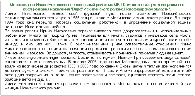 Подпись: Молокоедова Ирина Николаевна, социальный работник МБУ Комплексный центр социального обслуживания населения 'Вера' Искитимского района Новосибирской области'. Ирина Николаевна начала свой трудовой путь после окончания Новосибирского машиностроительного техникума в 1986 году в школе с. Малиновка Искитимско¬го района. В январе 1994 года она перешла работать социальным работником в Управление социальной защиты населения Искитимского района. За время работы Ирина Николаевна зарекомендовала себя добросовестным и исполнительным работником. Много лет подряд Ирина Николаевна для многих стариков и инвалидов села Мосты является источником добра, настоящим помощ¬ником и светочем, советчиком и судьей, они без неё - никуда, и она без них - тоже. С обслуживаемыми у нее доверительные отношения. Ирина Николаевна вместе со своими подопечными переживает радости и невзгоды, поддерживая их своим вниманием и заботой. За доброту, чуткость, отзывчивость и понимание, по¬жилые люди ее ценят. Имеет активную жизненную позицию. Воспитали с мужем, Иваном Григорьеви¬чем, двух сыновей, самостоятельных и порядочных. В январе 2009 года семья Молокоедовых стала приемной: они взяли на воспитание двух сестер 1999 и 2002 года рождения. Вновь уютный теплый дом наполнился детским шумом и смехом. Приемные родители для Люды и Ани - непререкаемый авторитет и об¬разец для подражания, а мама - самая заботливая и ласковая, сумевшая отогреть своим теплом озябшие детские души... Ирина Николаевна является председателем женсовета с. Мосты, входит в состав актива Союза женщин Искитимского района.