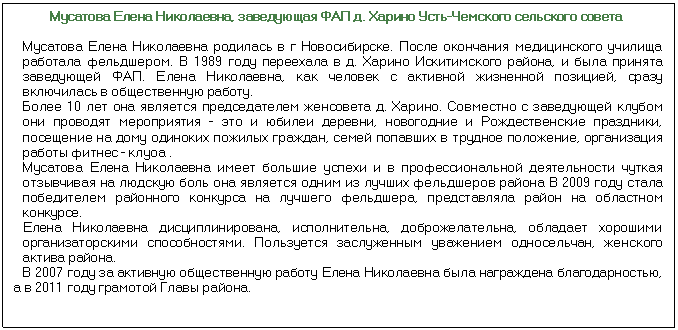 Подпись: Мусатова Елена Николаевна, заведующая ФАП д. Харино Усть-Чемского сельского совета Мусатова Елена Николаевна родилась в г Новосибирске. После окончания меди¬цинского училища работала фельдшером. В 1989 году переехала в д. Харино Искитимского района, и была принята заведующей ФАП. Елена Николаевна, как чело¬век с активной жизненной позицией, сразу включилась в общественную работу. Более 10 лет она является председателем женсовета д. Харино. Совместно с заведующей клубом они проводят мероприятия - это и юбилеи деревни, новогод¬ние и Рождественские праздники, посещение на дому одиноких пожилых граждан, семей попавших в трудное положение, организация работы фитнес - клуоа . Мусатова Елена Николаевна имеет большие успехи и в профессиональной дея¬тельности чуткая отзывчивая на людскую боль она является одним из лучших фель¬дшеров района В 2009 году стала победителем районного конкурса на лучшего фельдшера, представляла район на областном конкурсе. Елена Николаевна дисциплинирована, исполнительна, доброжелательна, обла¬дает хорошими организаторскими способностями. Пользуется заслуженным ува¬жением односельчан, женского актива района. В 2007 году за активную общественную работу Елена Николаевна была награждена благодарностью, а в 2011 году грамотой Главы района.