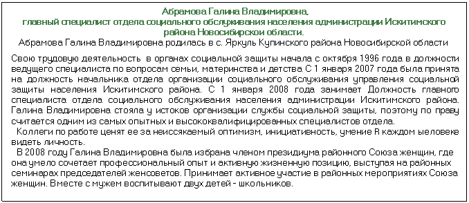Подпись: Абрамова Галина Владимировна, главный специалист отдела социального обслуживания населения администрации Искитимского района Новосибирскои области. Абрамова Галина Владимировна родилась в с. Яркуль Купинского района Новосибирской области Свою трудовую деятельность в органах социальной защиты начала с октября 1996 года в должности ведущего специалиста по вопросам семьи, материнства и детства С 1 января 2007 года была принята на должность начальника отдела организации социального обслуживания управления социальной защиты населе¬ния Искитимского района. С 1 января 2008 года занимает Должность главного специалиста отдела социального обслуживания населения администрации Иски¬тимского района. Галина Владимировна стояла у истоков организации службы социальной защиты, поэтому по праву считается одним из самых опытных и высо¬коквалифицированных специалистов отдела. Коллеги по работе ценят ее за неиссякаемый оптимизм, инициативность, умение R каждом ыеловеке видеть личность. В 2008 году Галина Владимировна была избрана членом президиума районного Союза женщин, где она умело сочетает профессиональный опыт и активную жиз¬ненную позицию, выступая на районных семинарах председателей женсоветов. Принимает активное участие в районных мероприятиях Союза женщин. Вместе с мужем воспитывают двух детей - школьников.